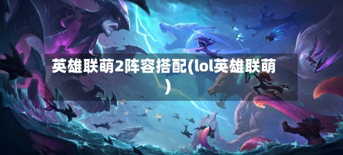 英雄联萌2阵容搭配(lol英雄联萌)