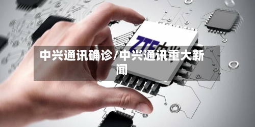 中兴通讯确诊/中兴通讯重大新闻