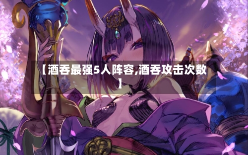【酒吞最强5人阵容,酒吞攻击次数】-第2张图片